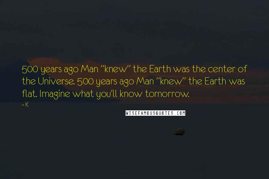 K Quotes: 500 years ago Man "knew" the Earth was the center of the Universe. 500 years ago Man "knew" the Earth was flat. Imagine what you'll know tomorrow.