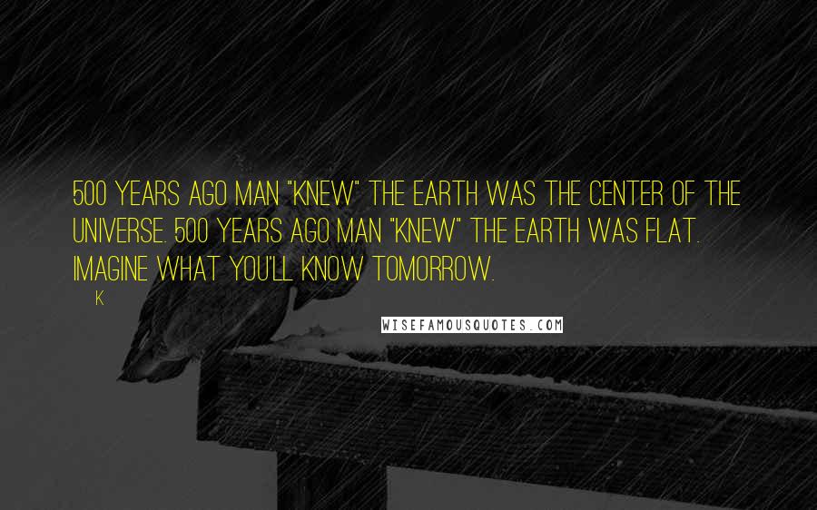 K Quotes: 500 years ago Man "knew" the Earth was the center of the Universe. 500 years ago Man "knew" the Earth was flat. Imagine what you'll know tomorrow.