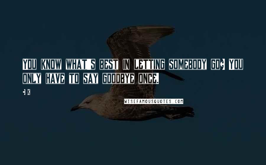 K Quotes: You know what's best in letting somebody go? You only have to say goodbye once.