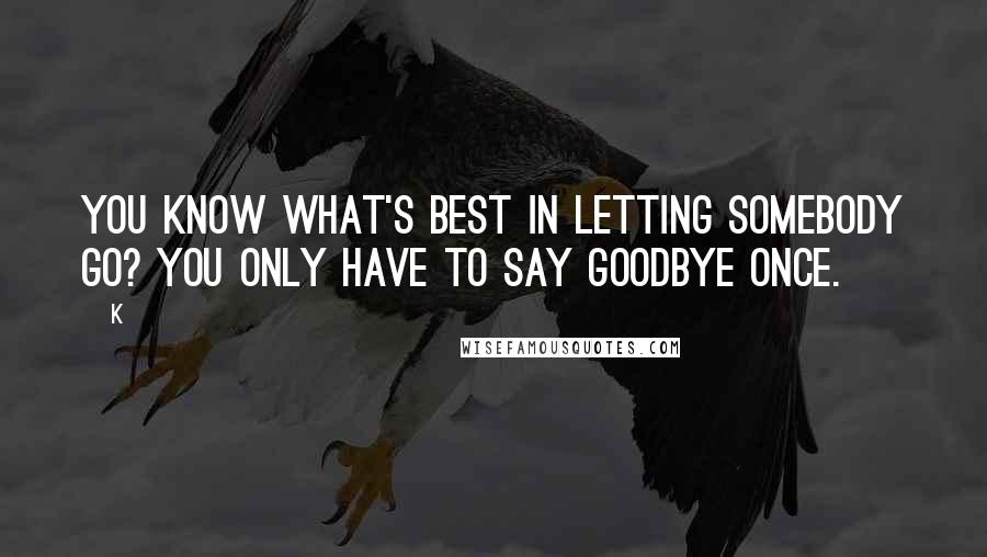 K Quotes: You know what's best in letting somebody go? You only have to say goodbye once.