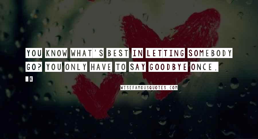 K Quotes: You know what's best in letting somebody go? You only have to say goodbye once.