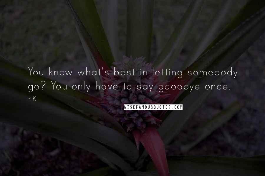 K Quotes: You know what's best in letting somebody go? You only have to say goodbye once.