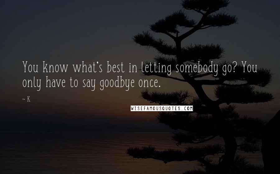 K Quotes: You know what's best in letting somebody go? You only have to say goodbye once.