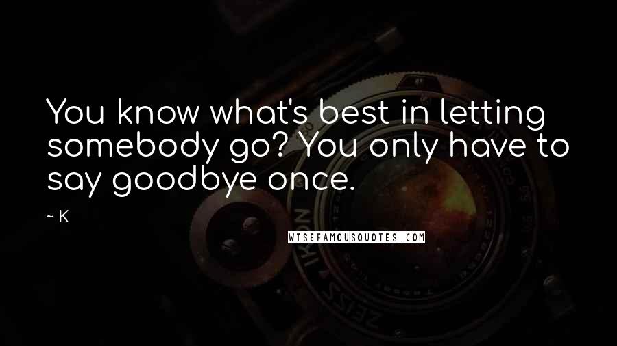 K Quotes: You know what's best in letting somebody go? You only have to say goodbye once.