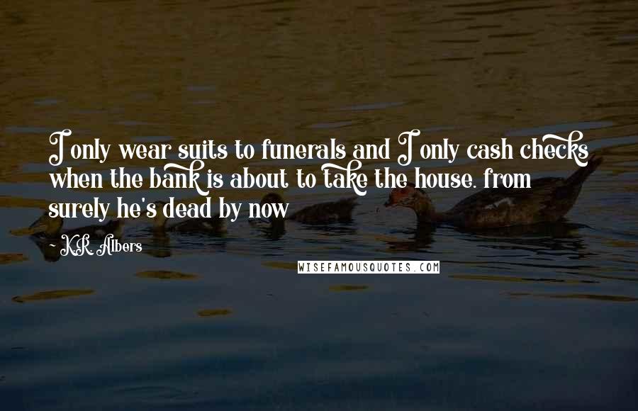 K.R. Albers Quotes: I only wear suits to funerals and I only cash checks when the bank is about to take the house. from surely he's dead by now