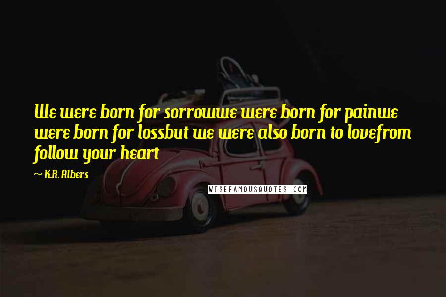 K.R. Albers Quotes: We were born for sorrowwe were born for painwe were born for lossbut we were also born to lovefrom follow your heart
