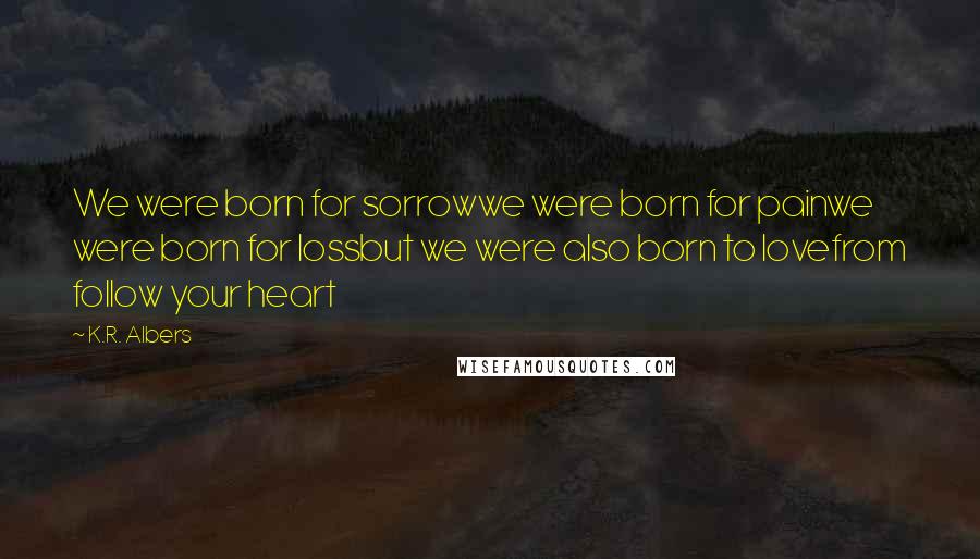 K.R. Albers Quotes: We were born for sorrowwe were born for painwe were born for lossbut we were also born to lovefrom follow your heart
