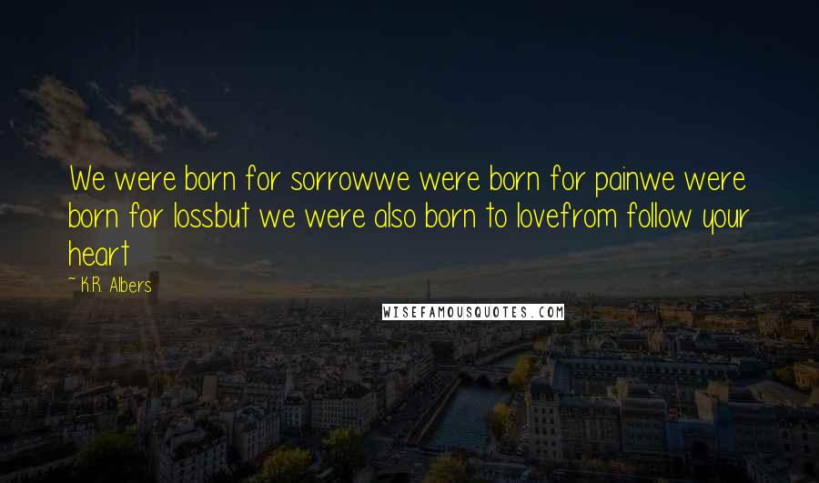 K.R. Albers Quotes: We were born for sorrowwe were born for painwe were born for lossbut we were also born to lovefrom follow your heart
