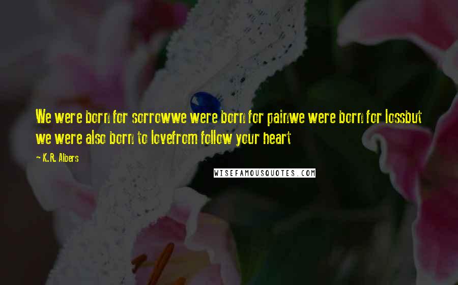 K.R. Albers Quotes: We were born for sorrowwe were born for painwe were born for lossbut we were also born to lovefrom follow your heart