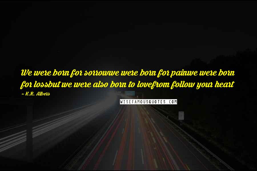 K.R. Albers Quotes: We were born for sorrowwe were born for painwe were born for lossbut we were also born to lovefrom follow your heart