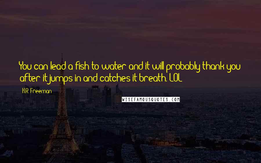 K.R. Freeman Quotes: You can lead a fish to water and it will probably thank you after it jumps in and catches it breath. LOL