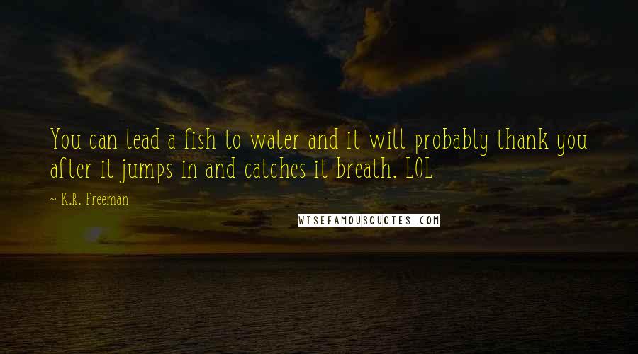 K.R. Freeman Quotes: You can lead a fish to water and it will probably thank you after it jumps in and catches it breath. LOL