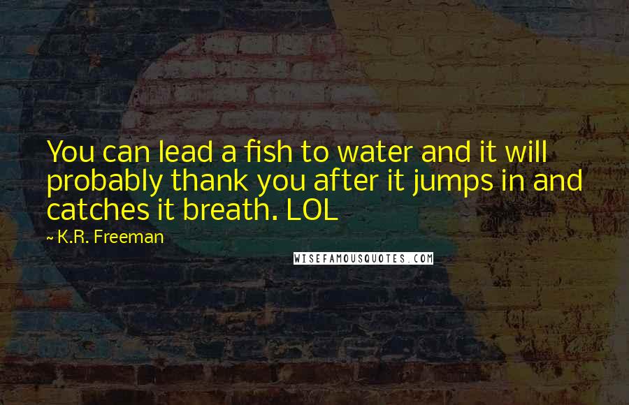 K.R. Freeman Quotes: You can lead a fish to water and it will probably thank you after it jumps in and catches it breath. LOL