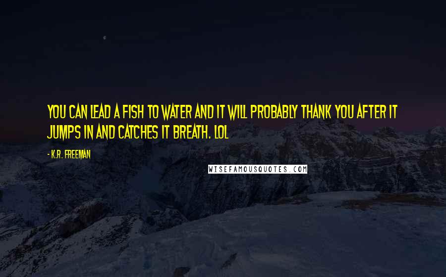 K.R. Freeman Quotes: You can lead a fish to water and it will probably thank you after it jumps in and catches it breath. LOL