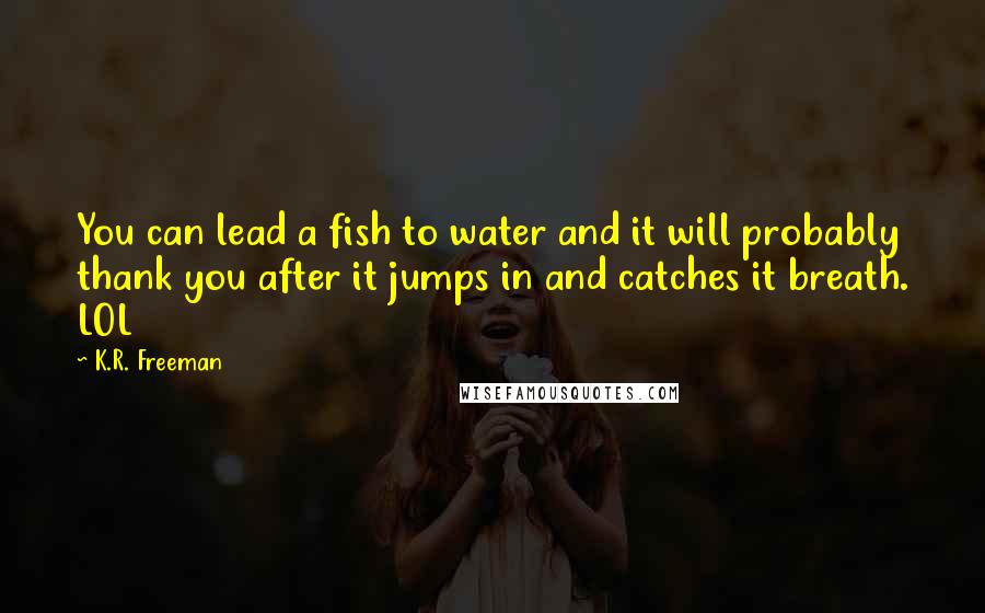 K.R. Freeman Quotes: You can lead a fish to water and it will probably thank you after it jumps in and catches it breath. LOL