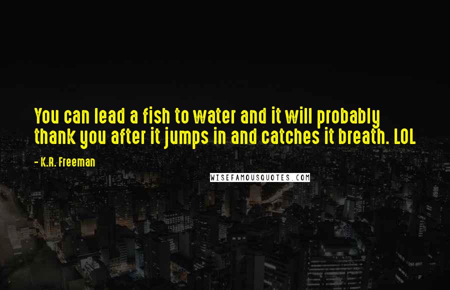 K.R. Freeman Quotes: You can lead a fish to water and it will probably thank you after it jumps in and catches it breath. LOL