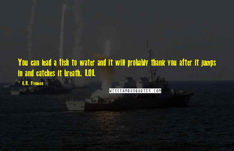 K.R. Freeman Quotes: You can lead a fish to water and it will probably thank you after it jumps in and catches it breath. LOL