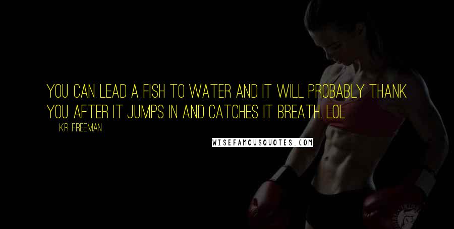 K.R. Freeman Quotes: You can lead a fish to water and it will probably thank you after it jumps in and catches it breath. LOL