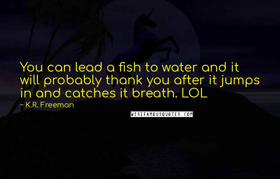 K.R. Freeman Quotes: You can lead a fish to water and it will probably thank you after it jumps in and catches it breath. LOL