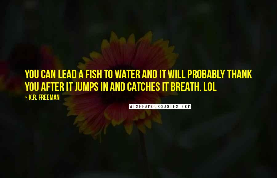 K.R. Freeman Quotes: You can lead a fish to water and it will probably thank you after it jumps in and catches it breath. LOL