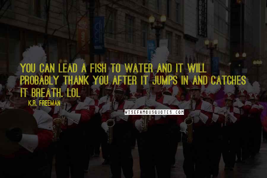 K.R. Freeman Quotes: You can lead a fish to water and it will probably thank you after it jumps in and catches it breath. LOL