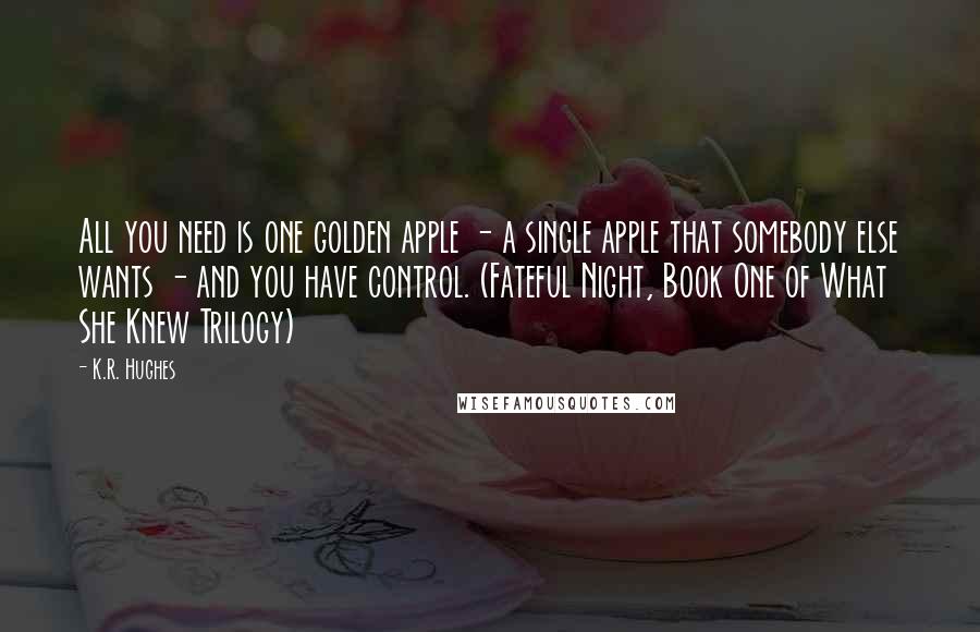 K.R. Hughes Quotes: All you need is one golden apple - a single apple that somebody else wants - and you have control. (Fateful Night, Book One of What She Knew Trilogy)