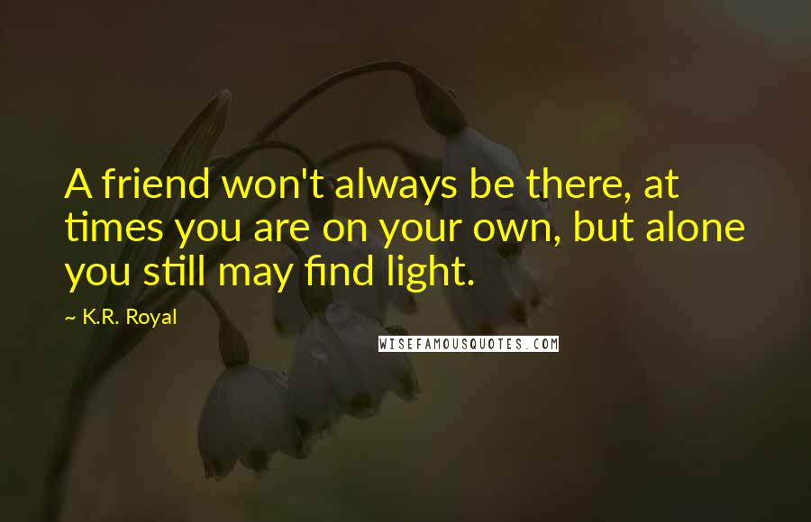 K.R. Royal Quotes: A friend won't always be there, at times you are on your own, but alone you still may find light.