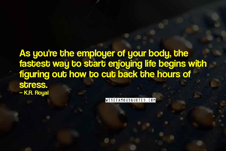 K.R. Royal Quotes: As you're the employer of your body, the fastest way to start enjoying life begins with figuring out how to cut back the hours of stress.