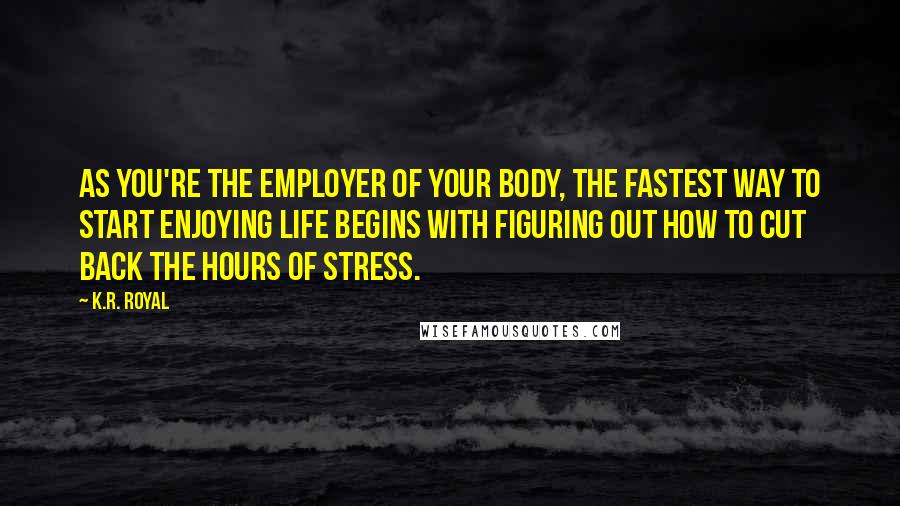 K.R. Royal Quotes: As you're the employer of your body, the fastest way to start enjoying life begins with figuring out how to cut back the hours of stress.