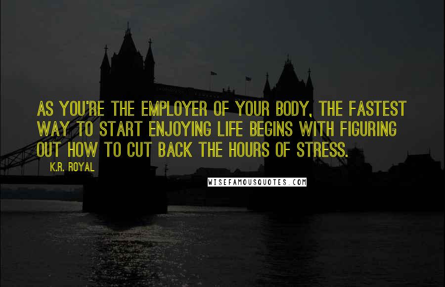 K.R. Royal Quotes: As you're the employer of your body, the fastest way to start enjoying life begins with figuring out how to cut back the hours of stress.