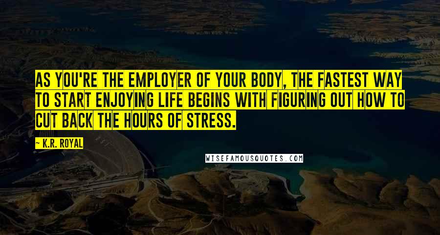 K.R. Royal Quotes: As you're the employer of your body, the fastest way to start enjoying life begins with figuring out how to cut back the hours of stress.