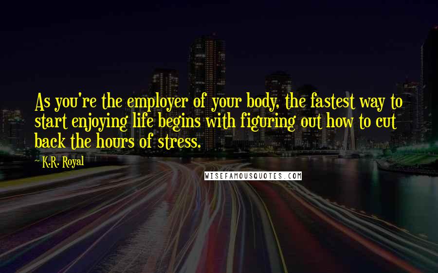 K.R. Royal Quotes: As you're the employer of your body, the fastest way to start enjoying life begins with figuring out how to cut back the hours of stress.