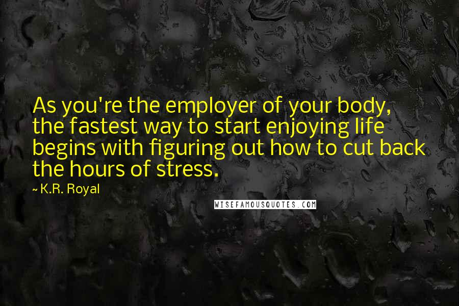 K.R. Royal Quotes: As you're the employer of your body, the fastest way to start enjoying life begins with figuring out how to cut back the hours of stress.