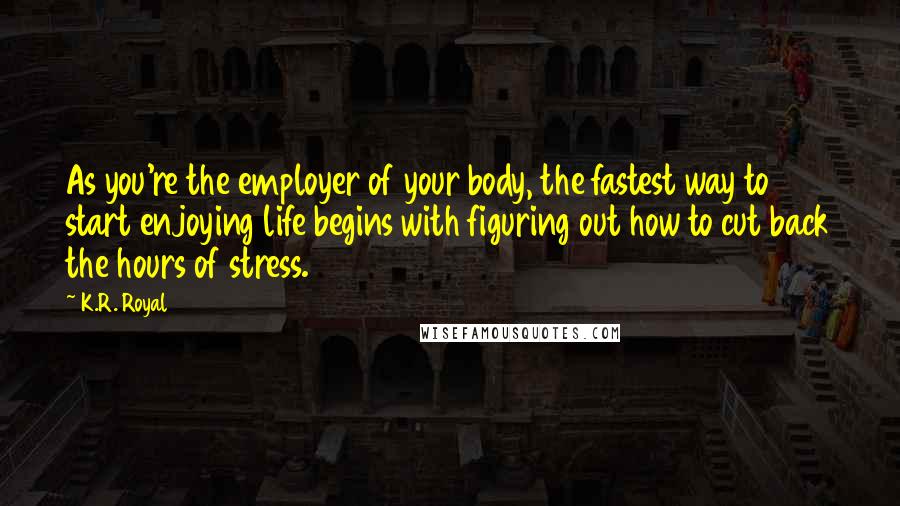 K.R. Royal Quotes: As you're the employer of your body, the fastest way to start enjoying life begins with figuring out how to cut back the hours of stress.