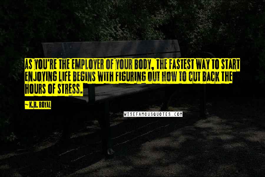 K.R. Royal Quotes: As you're the employer of your body, the fastest way to start enjoying life begins with figuring out how to cut back the hours of stress.