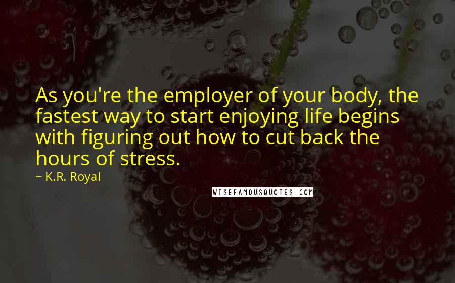 K.R. Royal Quotes: As you're the employer of your body, the fastest way to start enjoying life begins with figuring out how to cut back the hours of stress.