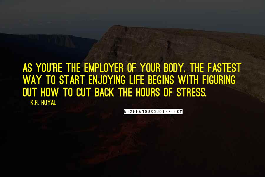 K.R. Royal Quotes: As you're the employer of your body, the fastest way to start enjoying life begins with figuring out how to cut back the hours of stress.