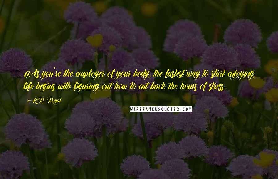 K.R. Royal Quotes: As you're the employer of your body, the fastest way to start enjoying life begins with figuring out how to cut back the hours of stress.