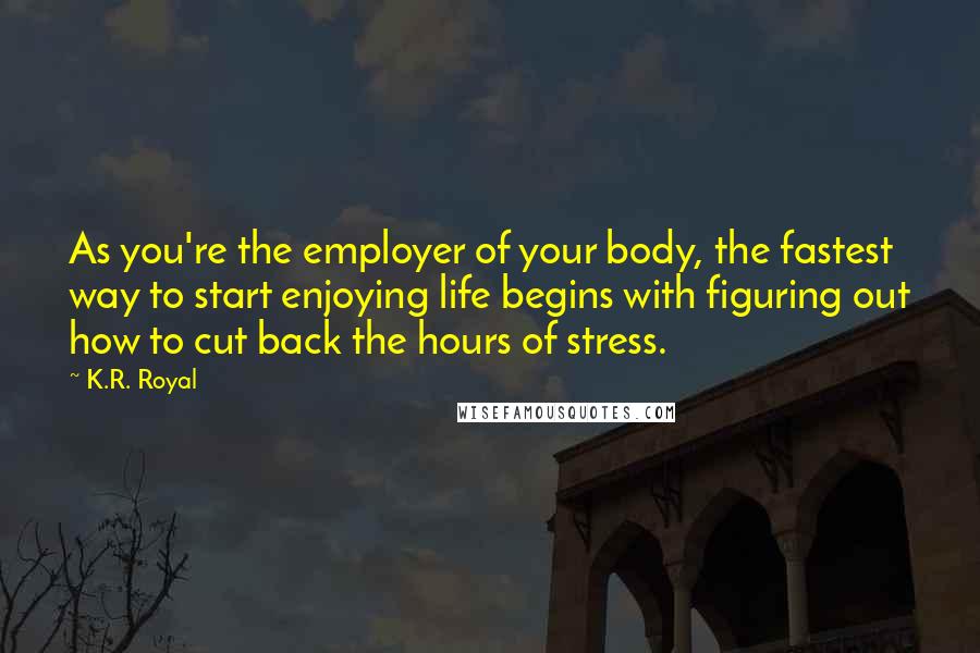 K.R. Royal Quotes: As you're the employer of your body, the fastest way to start enjoying life begins with figuring out how to cut back the hours of stress.