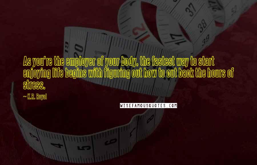 K.R. Royal Quotes: As you're the employer of your body, the fastest way to start enjoying life begins with figuring out how to cut back the hours of stress.