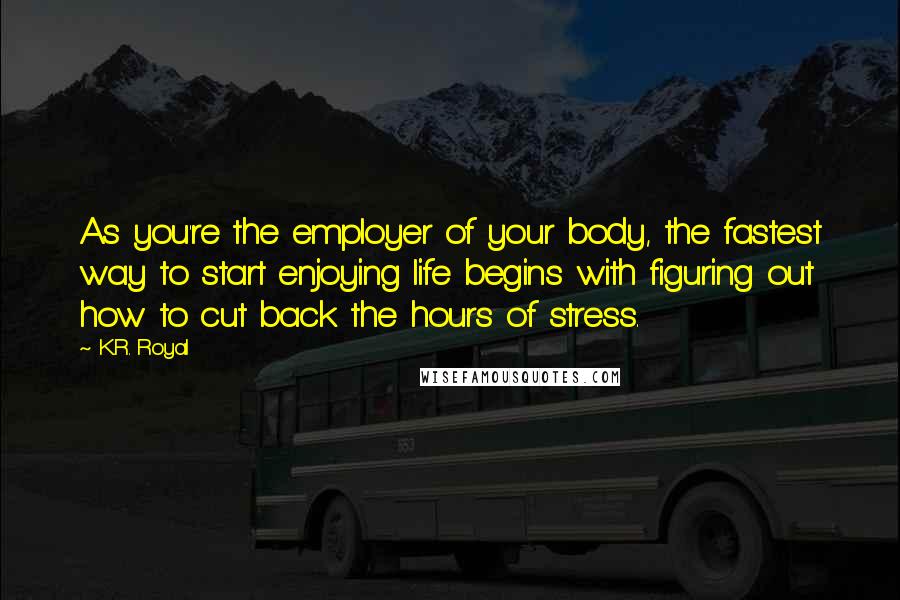 K.R. Royal Quotes: As you're the employer of your body, the fastest way to start enjoying life begins with figuring out how to cut back the hours of stress.