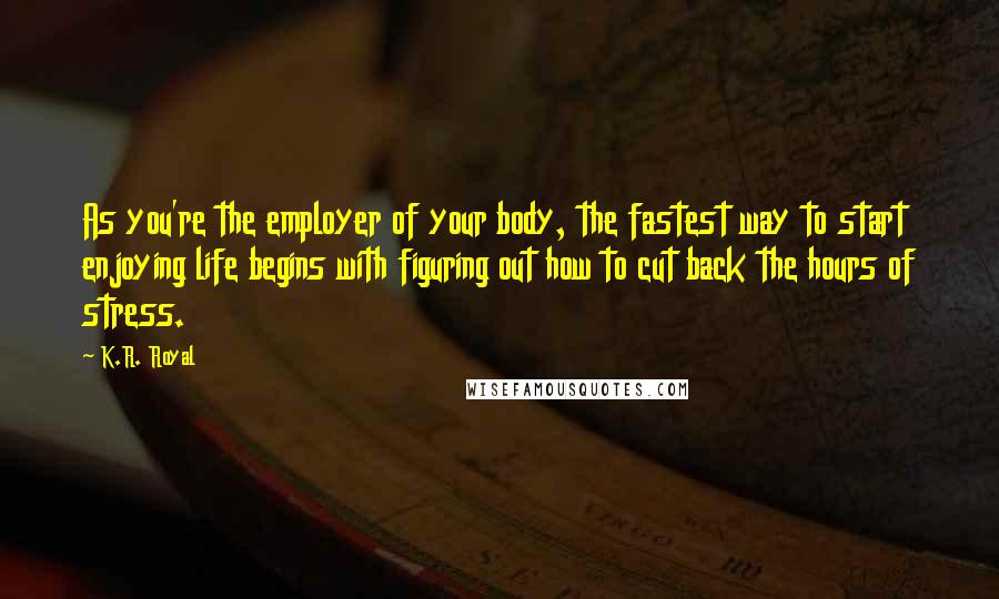 K.R. Royal Quotes: As you're the employer of your body, the fastest way to start enjoying life begins with figuring out how to cut back the hours of stress.