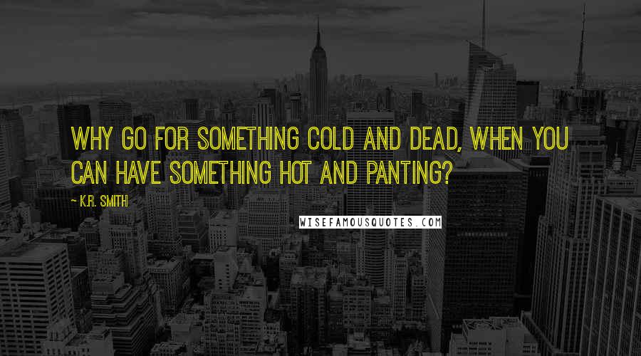 K.R. Smith Quotes: Why go for something cold and dead, when you can have something hot and panting?