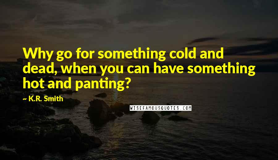 K.R. Smith Quotes: Why go for something cold and dead, when you can have something hot and panting?