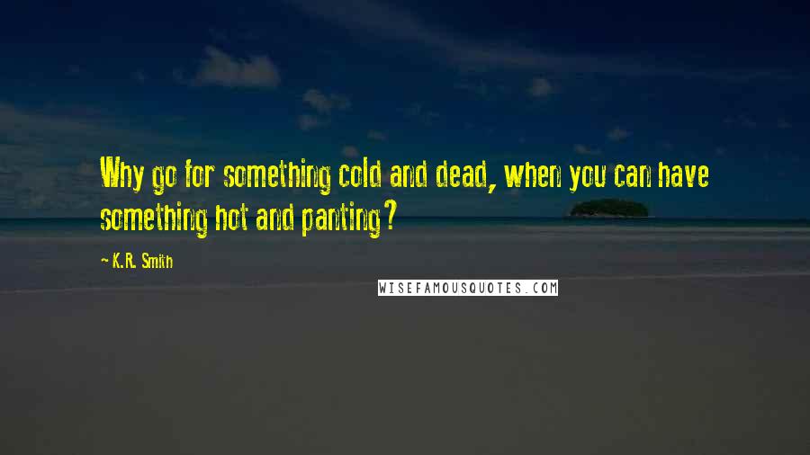 K.R. Smith Quotes: Why go for something cold and dead, when you can have something hot and panting?