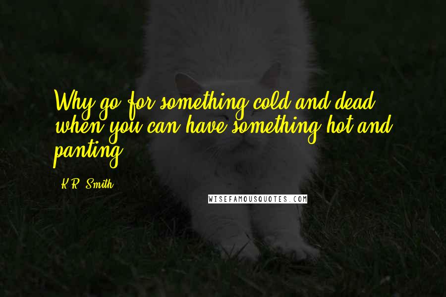 K.R. Smith Quotes: Why go for something cold and dead, when you can have something hot and panting?