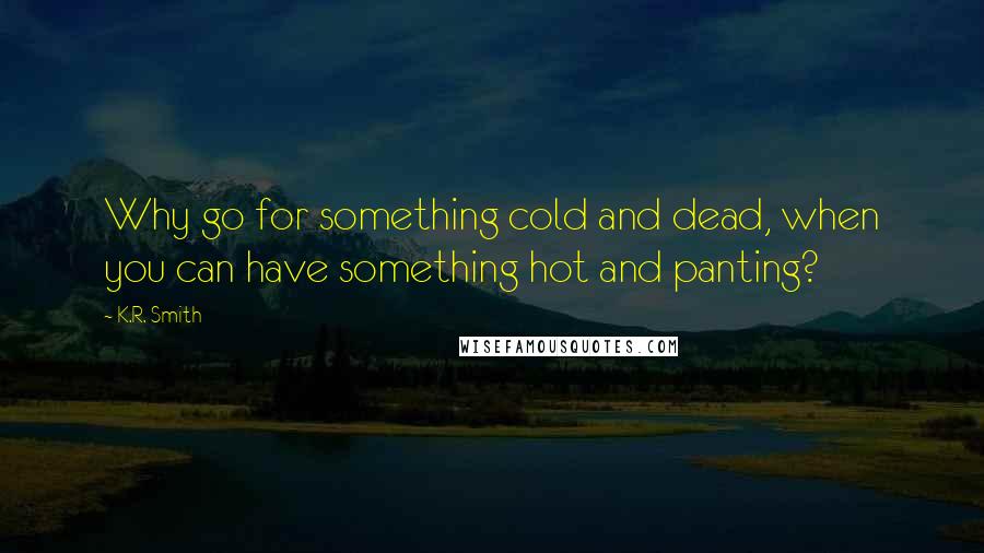 K.R. Smith Quotes: Why go for something cold and dead, when you can have something hot and panting?