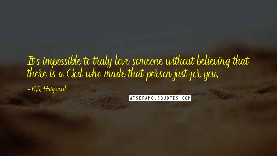 K.S. Haigwood Quotes: It's impossible to truly love someone without believing that there is a God who made that person just for you.