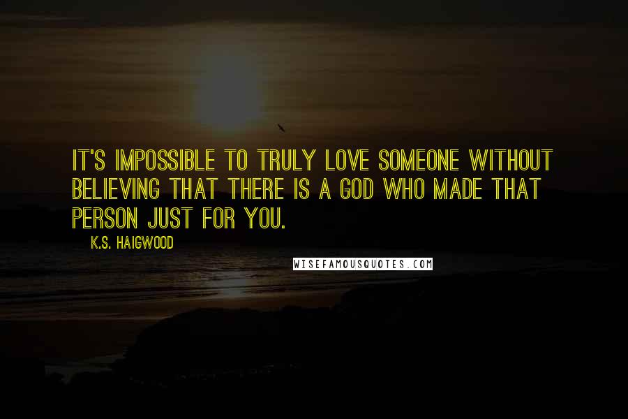 K.S. Haigwood Quotes: It's impossible to truly love someone without believing that there is a God who made that person just for you.