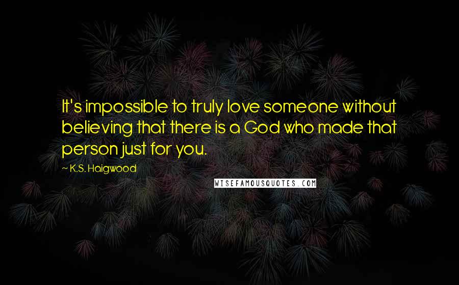 K.S. Haigwood Quotes: It's impossible to truly love someone without believing that there is a God who made that person just for you.